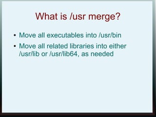 What is /usr merge?
●   Move all executables into /usr/bin
●   Move all related libraries into either
    /usr/lib or /usr/lib64, as needed
 