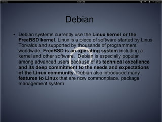 Debian
● Debian systems currently use the Linux kernel or the
FreeBSD kernel. Linux is a piece of software started by Linus
Torvalds and supported by thousands of programmers
worldwide. FreeBSD is an operating system including a
kernel and other software. Debian is especially popular
among advanced users because of its technical excellence
and its deep commitment to the needs and expectations
of the Linux community. Debian also introduced many
features to Linux that are now commonplace. package
management system
 