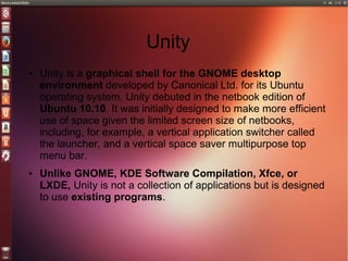 Unity
● Unity is a graphical shell for the GNOME desktop
environment developed by Canonical Ltd. for its Ubuntu
operating system. Unity debuted in the netbook edition of
Ubuntu 10.10. It was initially designed to make more efficient
use of space given the limited screen size of netbooks,
including, for example, a vertical application switcher called
the launcher, and a vertical space saver multipurpose top
menu bar.
● Unlike GNOME, KDE Software Compilation, Xfce, or
LXDE, Unity is not a collection of applications but is designed
to use existing programs.
 