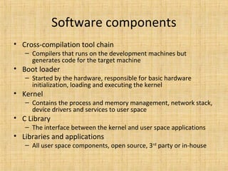 Software components
• Cross-compilation tool chain
   – Compilers that runs on the development machines but
     generates code for the target machine
• Boot loader
   – Started by the hardware, responsible for basic hardware
     initialization, loading and executing the kernel
• Kernel
   – Contains the process and memory management, network stack,
     device drivers and services to user space
• C Library
   – The interface between the kernel and user space applications
• Libraries and applications
   – All user space components, open source, 3rd party or in-house
 