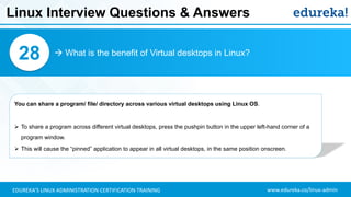 www.edureka.co/linux-adminEDUREKA’S LINUX ADMINISTRATION CERTIFICATION TRAINING
Linux Interview Questions & Answers
 What is the benefit of Virtual desktops in Linux?28
You can share a program/ file/ directory across various virtual desktops using Linux OS.
➢ To share a program across different virtual desktops, press the pushpin button in the upper left-hand corner of a
program window.
➢ This will cause the “pinned” application to appear in all virtual desktops, in the same position onscreen.
 