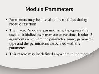 Module Parameters
● Parameters may be passed to the modules during
module insertion
● The macro “module_param(name, type,perm)” is
used to initialize the parameter at runtime. It takes 3
arguments which are the parameter name, parameter
type and the permissions associated with the
parameter
● This macro may be defined anywhere in the module
 