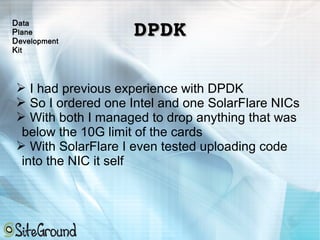 DPDKDPDK
➢ I had previous experience with DPDK
➢ So I ordered one Intel and one SolarFlare NICs
➢ With both I managed to drop anything that was
below the 10G limit of the cards
➢ With SolarFlare I even tested uploading code
into the NIC it self
Data
Plane
Development
Kit
 