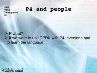 P4 and peopleP4 and people
➢ P what?P what?
➢ If we were to use DPDK with P4, everyone hadIf we were to use DPDK with P4, everyone had
to learn the language :(to learn the language :(
Data
Plane
Development
Kit
 