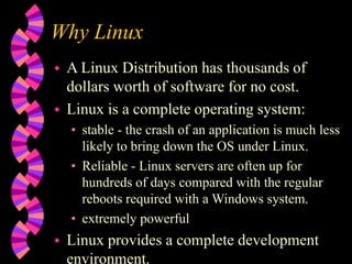 Why Linux
 A Linux Distribution has thousands of
dollars worth of software for no cost.
 Linux is a complete operating system:
• stable - the crash of an application is much less
likely to bring down the OS under Linux.
• Reliable - Linux servers are often up for
hundreds of days compared with the regular
reboots required with a Windows system.
• extremely powerful
 Linux provides a complete development
environment.
 