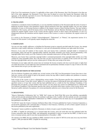 If the Cover Text requirement of section 3 is applicable to these copies of the Document, then if the Document is less than one
half of the entire aggregate, the Document's Cover Texts may be placed on covers that bracket the Document within the
aggregate, or the electronic equivalent of covers if the Document is in electronic form. Otherwise they must appear on printed
covers that bracket the whole aggregate.


8. TRANSLATION
Translation is considered a kind of modification, so you may distribute translations of the Document under the terms of section 4.
Replacing Invariant Sections with translations requires special permission from their copyright holders, but you may include
translations of some or all Invariant Sections in addition to the original versions of these Invariant Sections. You may include a
translation of this License, and all the license notices in the Document, and any Warranty Disclaimers, provided that you also
include the original English version of this License and the original versions of those notices and disclaimers. In case of a
disagreement between the translation and the original version of this License or a notice or disclaimer, the original version will
prevail.
If a section in the Document is Entitled "Acknowledgements", "Dedications", or "History", the requirement (section 4) to
Preserve its Title (section 1) will typically require changing the actual title.


9. TERMINATION
You may not copy, modify, sublicense, or distribute the Document except as expressly provided under this License. Any attempt
otherwise to copy, modify, sublicense, or distribute it is void, and will automatically terminate your rights under this License.
However, if you cease all violation of this License, then your license from a particular copyright holder is reinstated (a)
provisionally, unless and until the copyright holder explicitly and finally terminates your license, and (b) permanently, if the
copyright holder fails to notify you of the violation by some reasonable means prior to 60 days after the cessation.
Moreover, your license from a particular copyright holder is reinstated permanently if the copyright holder notifies you of the
violation by some reasonable means, this is the first time you have received notice of violation of this License (for any work)
from that copyright holder, and you cure the violation prior to 30 days after your receipt of the notice.
Termination of your rights under this section does not terminate the licenses of parties who have received copies or rights from
you under this License. If your rights have been terminated and not permanently reinstated, receipt of a copy of some or all of the
same material does not give you any rights to use it.


10. FUTURE REVISIONS OF THIS LICENSE
The Free Software Foundation may publish new, revised versions of the GNU Free Documentation License from time to time.
Such new versions will be similar in spirit to the present version, but may differ in detail to address new problems or concerns.
See http://www.gnu.org/copyleft/.
Each version of the License is given a distinguishing version number. If the Document specifies that a particular numbered
version of this License "or any later version" applies to it, you have the option of following the terms and conditions either of that
specified version or of any later version that has been published (not as a draft) by the Free Software Foundation. If the
Document does not specify a version number of this License, you may choose any version ever published (not as a draft) by the
Free Software Foundation. If the Document specifies that a proxy can decide which future versions of this License can be used,
that proxy's public statement of acceptance of a version permanently authorizes you to choose that version for the Document.


11. RELICENSING
"Massive Multiauthor Collaboration Site" (or "MMC Site") means any World Wide Web server that publishes copyrightable
works and also provides prominent facilities for anybody to edit those works. A public wiki that anybody can edit is an example
of such a server. A "Massive Multiauthor Collaboration" (or "MMC") contained in the site means any set of copyrightable works
thus published on the MMC site.
"CC-BY-SA" means the Creative Commons Attribution-Share Alike 3.0 license published by Creative Commons Corporation, a
not-for-profit corporation with a principal place of business in San Francisco, California, as well as future copyleft versions of
that license published by that same organization.
"Incorporate" means to publish or republish a Document, in whole or in part, as part of another Document.
An MMC is "eligible for relicensing" if it is licensed under this License, and if all works that were first published under this
License somewhere other than this MMC, and subsequently incorporated in whole or in part into the MMC, (1) had no cover
texts or invariant sections, and (2) were thus incorporated prior to November 1, 2008.
The operator of an MMC Site may republish an MMC contained in the site under CC-BY-SA on the same site at any time before
August 1, 2009, provided the MMC is eligible for relicensing.




  Linux Practical Manual. Luis José Sánchez González                                                                     Page 52
 