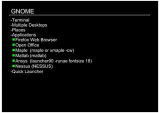GNOME
-Terminal
-Multiple Desktops
-Places
-Applications
  Firefox Web Browser
  Open Office
  Maple (maple or xmaple -cw)
  Matlab (matlab)
  Ansys (launcher90 -runae fontsize 18)
  Nessus (NESSUS)
-Quick Launcher
 