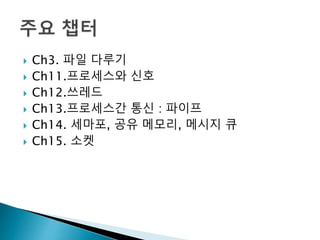  Ch3. 파일 다루기
 Ch11.프로세스와 신호
 Ch12.쓰레드
 Ch13.프로세스간 통신 : 파이프
 Ch14. 세마포, 공유 메모리, 메시지 큐
 Ch15. 소켓
 