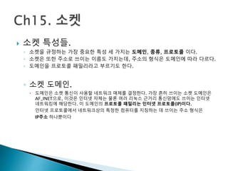  소켓 특성들.
◦ 소켓을 규정하는 가장 중요한 특성 세 가지는 도메인, 종류, 프로토콜 이다.
◦ 소켓은 또한 주소로 쓰이는 이름도 가지는데, 주소의 형식은 도메인에 따라 다르다.
◦ 도메인을 프로토콜 패밀리라고 부르기도 한다.
◦ 소켓 도메인.
 도메인은 소켓 통신이 사용할 네트워크 매체를 결정한다. 가장 흔히 쓰이는 소켓 도메인은
AF_INET으로, 이것은 인터넷 자체는 물론 여러 리눅스 근거리 통신망에도 쓰이는 인터넷
네트워킹에 해당한다. 이 도메인의 프로토콜 패밀리는 인터넷 프로토콜(IP)이다.
인터넷 프로토콜에서 네트워크상의 특정한 컴퓨터를 지칭하는 데 쓰이는 주소 형식은
IP주소 하나뿐이다
 