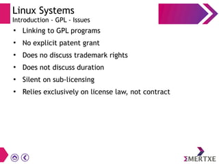 Linux Systems
Introduction - GPL - Issues
●
Linking to GPL programs
●
No explicit patent grant
●
Does no discuss trademark rights
●
Does not discuss duration
●
Silent on sub-licensing
●
Relies exclusively on license law, not contract
 