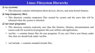 Linux Filesystem Hierarchy
22
 /sys (system)
• This directory contains information about devices, drivers, and some kernel features.
 /tmp (temporary files)
• This directory contains temporary files created by system and the users that will be
rebooted when the system is rebooted.
 /usr (user programs)
• This directory contains read-only user data like binaries, libraries, documentation and
source-code for second level programs like user utilities and applications.
• /usr/bin → contains binary files for user programs. If you can’t find a user binary under
/bin, then we should look under /usr/bin.
• /usr/include → contains standard include files.
 