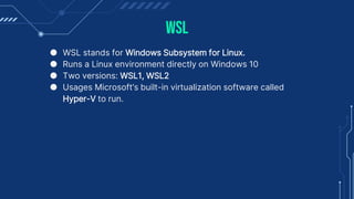 WSL
● WSL stands for Windows Subsystem for Linux.
● Runs a Linux environment directly on Windows 10
● Two versions: WSL1, WSL2
● Usages Microsoft’s built-in virtualization software called
Hyper-V to run.
 