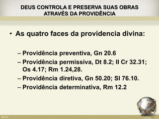 DEUS CONTROLA E PRESERVA SUAS OBRAS
ATRAVÉS DA PROVIDÊNCIA
• As quatro faces da providencia divina:
– Providência preventiva, Gn 20.6
– Providência permissiva, Dt 8.2; II Cr 32.31;
Os 4.17; Rm 1.24,28.
– Providência diretiva, Gn 50.20; Sl 76.10.
– Providência determinativa, Rm 12.2
 