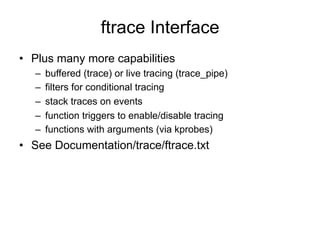 ftrace Interface 
• Plus many more capabilities 
– buffered (trace) or live tracing (trace_pipe) 
– filters for conditional tracing 
– stack traces on events 
– function triggers to enable/disable tracing 
– functions with arguments (via kprobes) 
• See Documentation/trace/ftrace.txt 
 