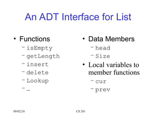 An ADT Interface for List
• Functions
– isEmpty
– getLength
– insert
– delete
– Lookup
– …
• Data Members
– head
– Size
• Local variables to
member functions
– cur
– prev
09/02/24 CS 201
 