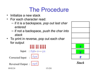 09/02/24 CS 201
The Procedure
• Initialize a new stack
• For each character read:
– if it is a backspace, pop out last char
entered
– if not a backspace, push the char into
stack
• To print in reverse, pop out each char
for output
Input : fghryz
Corrected Input :
Reversed Output :
fyz
zyf Stack
f
g
h
r
y
z
 