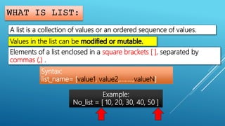 WHAT IS LIST:
A list is a collection of values or an ordered sequence of values.
Values in the list can be
Elements of a list enclosed in a square brackets [ ], separated by
commas (,) .
Syntax:
list_name= [value1, value2,……..,valueN]
Example:
No_list = [ 10, 20, 30, 40, 50 ]
 