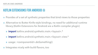 KOTLIN AND ANDROID
KOTLIN EXTENSIONS FOR ANDROID (I)
▸ Provides of a set of synthetic properties that bind views to those properties
▸ Alternative to Butter Knife-style bindings, no need for additional runtime
library (Kotlin Extensions for Android are a Kotlin compiler plugin)
▸ import kotlinx.android.synthetic.main.<layout>.*
▸ import kotlinx.android.synthetic.main.<layout>.view.*
▸ usage: <componentid>.doSomething()
▸ Integrates nicely with build ﬂavors, too
 