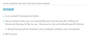 OTHER LIBRARIES AND TOOLS FOR KOTLIN AND ANDROID
KOVENANT
▸ In a nutshell: Promises for Kotlin
▸ Very modular built, you can essentially pick and choose the artifacts of
Kovenant that you’d like to use - Kovenant is not an Android-speciﬁc library
▸ Good staring set for Android: core, android, combine, jvm, functional
▸ MIT license
 