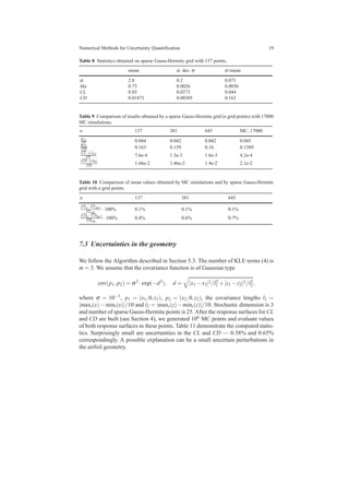 Numerical Methods for Uncertainty Quantiﬁcation 19
Table 8 Statistics obtained on sparse Gauss-Hermite grid with 137 points.
mean st. dev. σ σ/mean
α 2.8 0.2 0.071
Ma 0.73 0.0026 0.0036
CL 0.85 0.0373 0.044
CD 0.01871 0.00305 0.163
Table 9 Comparison of results obtained by a sparse Gauss-Hermite grid (n grid points) with 17000
MC simulations.
n 137 381 645 MC, 17000
σCL
CL
0.044 0.042 0.042 0.045
σCD
CD
0.163 0.159 0.16 0.1589
|CL−CL0|
CL
7.6e-4 1.3e-3 1.6e-3 4.2e-4
|CD−CD0|
CD
1.66e-2 1.46e-2 1.4e-2 2.1e-2
Table 10 Comparison of mean values obtained by MC simulations and by sparse Gauss-Hermite
grid with n grid points.
n 137 381 645
|CLn−CLMC|
CLMC
·100% 0.1% 0.1% 0.1%
|CDn−CDMC|
CDMC
·100% 0.4% 0.6% 0.7%
7.3 Uncertainties in the geometry
We follow the Algorithm described in Section 5.3. The number of KLE terms (4) is
m = 3. We assume that the covariance function is of Gaussian type
cov(p1, p2) = σ2
·exp(−d2
), d = |x1 −x2|2/l2
1 +|z1 −z2|2/l2
2,
where σ = 10−3
, p1 = (x1,0,z1), p2 = (x2,0,z2), the covariance lengths l1 =
|maxi(x)−mini(x)|/10 and l2 = |maxi(z)−mini(z)|/10. Stochastic dimension is 3
and number of sparse Gauss-Hermite points is 25. After the response surfaces for CL
and CD are built (see Section 4), we generated 106 MC points and evaluate values
of both response surfaces in these points. Table 11 demonstrate the computed statis-
tics. Surprisingly small are uncertainties in the CL and CD — 0.58% and 0.65%
correspondingly. A possible explanation can be a small uncertain perturbations in
the airfoil geometry.
 