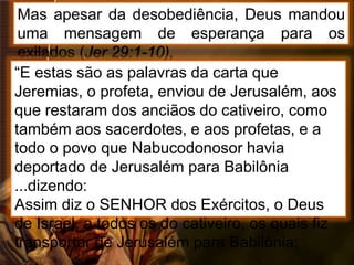 Mas apesar da desobediência, Deus mandou
uma mensagem de esperança para os
exilados (Jer 29:1-10),
“E estas são as palavras da carta que
Jeremias, o profeta, enviou de Jerusalém, aos
que restaram dos anciãos do cativeiro, como
também aos sacerdotes, e aos profetas, e a
todo o povo que Nabucodonosor havia
deportado de Jerusalém para Babilônia
...dizendo:
Assim diz o SENHOR dos Exércitos, o Deus
de Israel, a todos os do cativeiro, os quais fiz
transportar de Jerusalém para Babilônia:
 