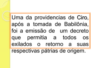 Uma da providencias de Ciro,
após a tomada de Babilônia,
foi a emissão de um decreto
que permitia a todos os
exilados o retorno a suas
respectivas pátrias de origem.
 