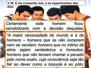 Certamente este homem ficou
sensibilizado com a decisão daqueles
garotos, saídos a pouco da adolescência.
1:14 E ele consentiu isto, e os experimentou dez
dias.
“A maior necessidade do mundo é a de
homens – homens que se não comprem
nem se vendam; homens que no intimo da
alma sejam verdadeiros e honestos;
homens que não temam chamar o pecado
pelo nome exato; cuja consciência seja tão
fiel ao dever como a bússola é ao pólo;
 