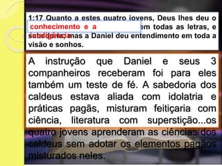 A instrução que Daniel e seus 3
companheiros receberam foi para eles
também um teste de fé. A sabedoria dos
caldeus estava aliada com idolatria e
práticas pagãs, misturam feitiçaria com
ciência, literatura com superstição...os
quatro jovens aprenderam as ciências dos
caldeus sem adotar os elementos pagãos
misturados neles.
1:17 Quanto a estes quatro jovens, Deus lhes deu o
conhecimento e a inteligência em todas as letras, e
sabedoria; mas a Daniel deu entendimento em toda a
visão e sonhos.
conhecimento e a
inteligência
 