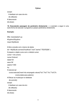 Python

except:
  # desfazer em caso de erro
  db.rollback()
# desconecta
db.close()

10. Executando passagem de parâmetro diretamente – o exemplo a seguir é uma
outra forma de executar o programa e passar parâmetros diretamente.

Exemplo:


#file: inseredadod1.py
#!python25python
import MySQLdb


# Abre conexão com o banco de dados
db = MySQLdb.connect("localhost","root","senha","TESTEDB" )
# prepare o objeto curso com o método cursor.
cursor = db.cursor()
nome='Antonio'
idade=34
sexo='M'
salario=1350
try:
# executa sql
   cursor.execute('insert into empregado values("%s","%d","%c","%d")'%
             (nome,idade,sexo,salario))
# Efetuar as mudanças no database
   db.commit()
except:
  # desfazer em caso de erro
  db.rollback()
# desconecta
db.close()



                                            8
 