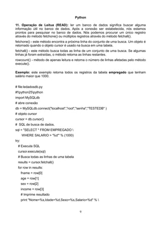 Python

11. Operação de Leitua (READ): ler um banco de dados significa buscar alguma
informação útil no banco de dados. Após a conexão ser estabelecida, nós estamos
prontos para pesquisar no banco de dados. Nós podemos procurar um único registro
através do método fetchone() ou múltiplos registros através do método fetchall().
fetchone() - este método encontra a próxima linha do conjunto de uma busca. Um objeto é
retornado quando o objeto cursor é usado na busca em uma tabela.
fetchall() - este método busca todas as linha de um conjunto de uma busca. Se algumas
linhas já foram extraídas, o método retorna as linhas restantes.
rowcount() - método de apenas leitura e retorna o número de linhas afetadas pelo método
execute().

Exemplo: este exemplo retorna todos os registros da tabela empregado que tenham
salário maior que 1000.


# file:ledadosdb.py
#!python25python
import MySQLdb
# abre conexão
db = MySQLdb.connect("localhost","root","senha","TESTEDB" )
# objeto cursor
cursor = db.cursor()
# SQL de busca de dados.
sql = "SELECT * FROM EMPREGADO 
       WHERE SALARIO > '%d'" % (1000)
try:
  # Executa SQL
  cursor.execute(sql)
  # Busca todas as linhas de uma tabela
  results = cursor.fetchall()
  for row in results:
       fname = row[0]
       age = row[1]
       sex = row[2]
       income = row[3]
       # Imprime resultado
       print "Nome=%s,Idade=%d,Sexo=%s,Salario=%d" % 


                                            9
 