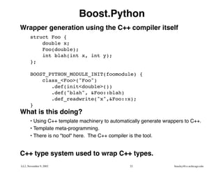 Boost.Python
Wrapper generation using the C++ compiler itself
       struct Foo {
           double x;
           Foo(double);
           int blah(int x, int y);
       };

       BOOST_PYTHON_MODULE_INIT(foomodule) {
           class_<Foo>("Foo")
              .def(init<double>())
              .def("blah", &Foo::blah)
              .def_readwrite("x",&Foo::x);
       }
What is this doing?
       • Using C++ template machinery to automatically generate wrappers to C++.
       • Template meta-programming.
       • There is no "tool" here. The C++ compiler is the tool.


C++ type system used to wrap C++ types.
LL2, November 9, 2002                            22                 beazley@cs.uchicago.edu
 