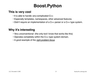 Boost.Python
This is very cool
       • It is able to handle very complicated C++
       • Especially templates, namespaces, other advanced features.
       • Didn’t require an implementation of a C++ parser or a C++ type system.


Why it’s interesting
       • Very unconventional (the only tool I know that works like this)
       • Operates completely within the C++ type system domain.
       • A good example of the right problem focus.




LL2, November 9, 2002                                23                    beazley@cs.uchicago.edu
 