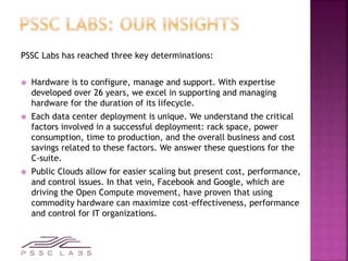 PSSC Labs has reached three key determinations:
 Hardware is to configure, manage and support. With expertise
developed over 26 years, we excel in supporting and managing
hardware for the duration of its lifecycle.
 Each data center deployment is unique. We understand the critical
factors involved in a successful deployment: rack space, power
consumption, time to production, and the overall business and cost
savings related to these factors. We answer these questions for the
C-suite.
 Public Clouds allow for easier scaling but present cost, performance,
and control issues. In that vein, Facebook and Google, which are
driving the Open Compute movement, have proven that using
commodity hardware can maximize cost-effectiveness, performance
and control for IT organizations.
 