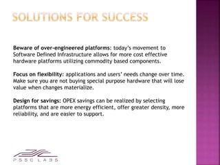Beware of over-engineered platforms: today’s movement to
Software Defined Infrastructure allows for more cost effective
hardware platforms utilizing commodity based components.
Focus on flexibility: applications and users’ needs change over time.
Make sure you are not buying special purpose hardware that will lose
value when changes materialize.
Design for savings: OPEX savings can be realized by selecting
platforms that are more energy efficient, offer greater density, more
reliability, and are easier to support.
 