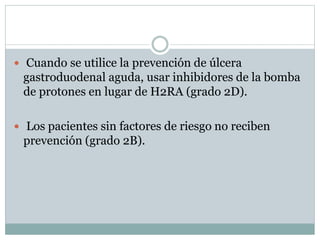  Cuando se utilice la prevención de úlcera
gastroduodenal aguda, usar inhibidores de la bomba
de protones en lugar de H2RA (grado 2D).
 Los pacientes sin factores de riesgo no reciben
prevención (grado 2B).
 