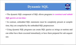 Dynamic SQL
• The dynamic SQL component of SQL allows programs to construct and submit
SQL queries at run time.
• In contrast, embedded SQL statements must be completely present at compile
time, they are compiled by the embedded SQL preprocessor.
• Using dynamic SQL programs can create SQL queries as strings at runtime and
can either have them executed immediately or have them prepared for sub sequent
use.
 