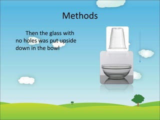 Methods
Then the glass with
no holes was put upside
down in the bowl

 
