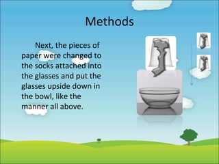 Methods
Next, the pieces of
paper were changed to
the socks attached into
the glasses and put the
glasses upside down in
the bowl, like the
manner all above.

 