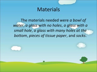 Materials
The materials needed were a bowl of
water, a glass with no holes, a glass with a
small hole, a glass with many holes at the
bottom, pieces of tissue paper, and socks.

 