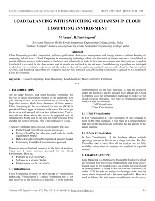 IJRET: International Journal of Research in Engineering and Technology eISSN: 2319-1163 | pISSN: 2321-7308
__________________________________________________________________________________________
Volume: 03 Special Issue: 07 | May-2014, Available @ http://www.ijret.org 44
LOAD BALANCING WITH SWITCHING MECHANISM IN CLOUD
COMPUTING ENVIRONMENT
M. Aruna1
, R. Punithagowri2
1
Assistant Professor (Sr.G), Erode Sengunthar Engineering College, Erode, India.
2
Student, Computer Science and engineering, Erode Sengunthar Engineering College, India
Abstract
Cloud Computing provides computation, software applications, data access management and storage resources without knowing its
computing infrastructure. Cloud Computing is an emerging technology which has thousands of virtual machines consolidated to
provide different services to the end users. End users can submit jobs or tasks to the cloud environment and these jobs are termed as
Load which is executed by the cloud servers and the results are sent back to the end users. Load Balancing Algorithms are developed
to distribute the workload evenly across all the nodes so that all the nodes are available and no node should be heavily loaded.
Several Load Balancing algorithms are compared and the new approach called Switching Mechanism is applied to the partitioned
Cloud Environment.
Keywords— Cloud Computing, Load Balancing, Load Balancer, Main Controller, Partitions
-----------------------------------------------------------------------***-------------------------------------------------------------------
1. INTRODUCTION
All the large business and small business companies are
moving to cloud environment because of its scalability. The
jobs arriving to the Cloud Environment are executed by the
large data centers which have thousands of blade servers.
Cloud Computing is a Service Oriented Architecture (SOA). It
provides different types of services to the users. Users can get
the services with no need to know their infrastructure. That is,
users do not know where the service is originated and its
infrastructure. Users need to pay only for what they used from
cloud in the form of services. This is the simplicity of Cloud.
There are 4 different types of cloud environment. They are,
 Public Cloud(Free of Cost, anyone can access)
 Private Cloud(Pay for what you used, only for single
organization people)
 Hybrid Cloud(Combined both public & private Clouds)
 Community Cloud(For Communication purpose)
Users can access the cloud resources in the form of services.
There are 3 basic services provided by the Cloud
Environment. They are,
 Platform as a Service (PaaS)
 Software as a Service (SaaS)
 Infrastructure as a Service (IaaS)
1.1 Virtualization
Cloud Computing is based on the Concept of virtualization
technology. Virtualization [1] means "something that is not
real but gives all the facilities as a real one". It is the software
implementation on the bare hardware so that the resources
under the hardware can be utilized more effectively. Cloud
Computing uses the virtualization technique to make use the
cloud resources efficiently. Two types of virtualization can be
used in Cloud Environment.
1. Full Virtualization
2. Para Virtualization
1.1.1 Full Virtualization
In Full Virtualization [1], the installation of one computer is
done on the other computer. It will result in a virtual machine
that have all the facilities and softwares that are present in the
actual machine.
1.1.2 Para Virtualization
In Para Virtualization [1], the hardware allows multiple
operating systems to be run on a single machine. For this,
VirtualBox tool is used. Here all the services are not fully
available, rather than the services are provided in a partial
manner.
2. LOAD BALANCING
Load Balancing is a technique to balance the load across cloud
environment. It is the process of transferring load from heavily
loaded nodes to low loaded nodes. As a result, no node should
be heavily loaded. Thereby it will increase the availability of
nodes. If all the jobs are arrived to the single node, then its
queue size is increased and it becomes overloaded. There is a
need to balance the load across several nodes, so that every
 