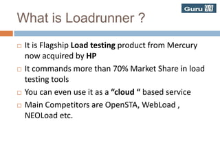 What is Loadrunner ?It is Flagship Load testing product from Mercury now acquired by HPIt commands more than 70% Market Share in load testing toolsYou can even use it as a “cloud “ based serviceMain Competitors are OpenSTA, WebLoad , NEOLoad etc.