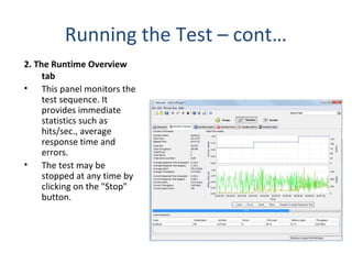Running the Test – cont…
2. The Runtime Overview
tab
• This panel monitors the
test sequence. It
provides immediate
statistics such as
hits/sec., average
response time and
errors.
• The test may be
stopped at any time by
clicking on the "Stop"
button.
 