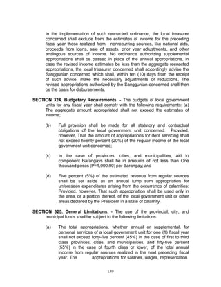 139
In the implementation of such reenacted ordinance, the local treasurer
concerned shall exclude from the estimates of income for the preceding
fiscal year those realized from nonrecurring sources, like national aids,
proceeds from loans, sale of assets, prior year adjustments, and other
analogous sources of income. No ordinance authorizing supplemental
appropriations shall be passed in place of the annual appropriations. In
case the revised income estimates be less than the aggregate reenacted
appropriations, the local treasurer concerned shall accordingly advise the
Sanggunian concerned which shall, within ten (10) days from the receipt
of such advice, make the necessary adjustments or reductions. The
revised appropriations authorized by the Sanggunian concerned shall then
be the basis for disbursements.
SECTION 324. Budgetary Requirements. - The budgets of local government
units for any fiscal year shall comply with the following requirements: (a)
The aggregate amount appropriated shall not exceed the estimates of
income;
(b) Full provision shall be made for all statutory and contractual
obligations of the local government unit concerned: Provided,
however, That the amount of appropriations for debt servicing shall
not exceed twenty percent (20%) of the regular income of the local
government unit concerned;
(c) In the case of provinces, cities, and municipalities, aid to
component Barangays shall be in amounts of not less than One
thousand pesos (P=1,000.00) per Barangay; and
(d) Five percent (5%) of the estimated revenue from regular sources
shall be set aside as an annual lump sum appropriation for
unforeseen expenditures arising from the occurrence of calamities:
Provided, however, That such appropriation shall be used only in
the area, or a portion thereof, of the local government unit or other
areas declared by the President in a state of calamity.
SECTION 325. General Limitations. - The use of the provincial, city, and
municipal funds shall be subject to the following limitations:
(a) The total appropriations, whether annual or supplemental, for
personal services of a local government unit for one (1) fiscal year
shall not exceed forty-five percent (45%) in the case of first to third
class provinces, cities, and municipalities, and fifty-five percent
(55%) in the case of fourth class or lower, of the total annual
income from regular sources realized in the next preceding fiscal
year. The appropriations for salaries, wages, representation
 