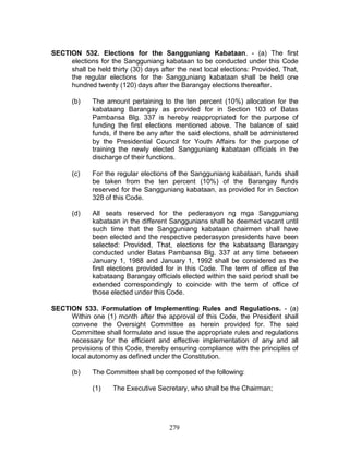 279
SECTION 532. Elections for the Sangguniang Kabataan. - (a) The first
elections for the Sangguniang kabataan to be conducted under this Code
shall be held thirty (30) days after the next local elections: Provided, That,
the regular elections for the Sangguniang kabataan shall be held one
hundred twenty (120) days after the Barangay elections thereafter.
(b) The amount pertaining to the ten percent (10%) allocation for the
kabataang Barangay as provided for in Section 103 of Batas
Pambansa Blg. 337 is hereby reappropriated for the purpose of
funding the first elections mentioned above. The balance of said
funds, if there be any after the said elections, shall be administered
by the Presidential Council for Youth Affairs for the purpose of
training the newly elected Sangguniang kabataan officials in the
discharge of their functions.
(c) For the regular elections of the Sangguniang kabataan, funds shall
be taken from the ten percent (10%) of the Barangay funds
reserved for the Sangguniang kabataan, as provided for in Section
328 of this Code.
(d) All seats reserved for the pederasyon ng mga Sangguniang
kabataan in the different Sanggunians shall be deemed vacant until
such time that the Sangguniang kabataan chairmen shall have
been elected and the respective pederasyon presidents have been
selected: Provided, That, elections for the kabataang Barangay
conducted under Batas Pambansa Blg. 337 at any time between
January 1, 1988 and January 1, 1992 shall be considered as the
first elections provided for in this Code. The term of office of the
kabataang Barangay officials elected within the said period shall be
extended correspondingly to coincide with the term of office of
those elected under this Code.
SECTION 533. Formulation of Implementing Rules and Regulations. - (a)
Within one (1) month after the approval of this Code, the President shall
convene the Oversight Committee as herein provided for. The said
Committee shall formulate and issue the appropriate rules and regulations
necessary for the efficient and effective implementation of any and all
provisions of this Code, thereby ensuring compliance with the principles of
local autonomy as defined under the Constitution.
(b) The Committee shall be composed of the following:
(1) The Executive Secretary, who shall be the Chairman;
 