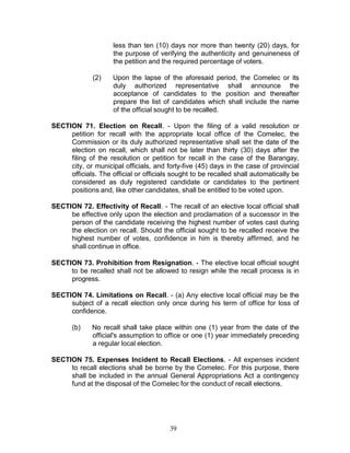 39
less than ten (10) days nor more than twenty (20) days, for
the purpose of verifying the authenticity and genuineness of
the petition and the required percentage of voters.
(2) Upon the lapse of the aforesaid period, the Comelec or its
duly authorized representative shall announce the
acceptance of candidates to the position and thereafter
prepare the list of candidates which shall include the name
of the official sought to be recalled.
SECTION 71. Election on Recall. - Upon the filing of a valid resolution or
petition for recall with the appropriate local office of the Comelec, the
Commission or its duly authorized representative shall set the date of the
election on recall, which shall not be later than thirty (30) days after the
filing of the resolution or petition for recall in the case of the Barangay,
city, or municipal officials, and forty-five (45) days in the case of provincial
officials. The official or officials sought to be recalled shall automatically be
considered as duly registered candidate or candidates to the pertinent
positions and, like other candidates, shall be entitled to be voted upon.
SECTION 72. Effectivity of Recall. - The recall of an elective local official shall
be effective only upon the election and proclamation of a successor in the
person of the candidate receiving the highest number of votes cast during
the election on recall. Should the official sought to be recalled receive the
highest number of votes, confidence in him is thereby affirmed, and he
shall continue in office.
SECTION 73. Prohibition from Resignation. - The elective local official sought
to be recalled shall not be allowed to resign while the recall process is in
progress.
SECTION 74. Limitations on Recall. - (a) Any elective local official may be the
subject of a recall election only once during his term of office for loss of
confidence.
(b) No recall shall take place within one (1) year from the date of the
official's assumption to office or one (1) year immediately preceding
a regular local election.
SECTION 75. Expenses Incident to Recall Elections. - All expenses incident
to recall elections shall be borne by the Comelec. For this purpose, there
shall be included in the annual General Appropriations Act a contingency
fund at the disposal of the Comelec for the conduct of recall elections.
 