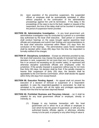 43
(b) Upon expiration of the preventive suspension, the suspended
official or employee shall be automatically reinstated in office
without prejudice to the continuation of the administrative
proceedings against him until its termination. If the delay in the
proceedings of the case is due to the fault, neglect or request of the
respondent, the time of the delay shall not be counted in computing
the period of suspension herein provided.
SECTION 86. Administrative Investigation. - In any local government unit,
administrative investigation may be conducted by a person or a committee
duly authorized by the local chief executive. Said person or committee
shall conduct hearings on the cases brought against appointive local
officials and employees and submit their findings and recommendations to
the local chief executive concerned within fifteen (15) days from the
conclusion of the hearings. The administrative cases herein mentioned
shall be decided within ninety (90) days from the time the respondent is
formally notified of the charges.
SECTION 87. Disciplinary Jurisdiction. - Except as otherwise provided by law,
the local chief executive may impose the penalty of removal from service,
demotion in rank, suspension for not more than one (1) year without pay,
fine in an amount not exceeding six (6) months' salary, or reprimand and
otherwise discipline subordinate officials and employees under his
jurisdiction. If the penalty imposed is suspension without pay for not more
than thirty (30) days, his decision shall be final. If the penalty imposed is
heavier than suspension of thirty (30) days, the decision shall be
appealable to the Civil Service Commission, which shall decide the appeal
within thirty (30) days from receipt thereof.
SECTION 88. Execution Pending Appeal. - An appeal shall not prevent the
execution of a decision of removal or suspension of a respondent-
appellant. In case the respondent-appellant is exonerated, he shall be
reinstated to his position with all the rights and privileges appurtenant
thereto from the time he had been deprived thereof.
SECTION 89. Prohibited Business and Pecuniary Interest. - (a) It shall be
unlawful for any local government official or employee, directly or
indirectly, to:
(1) Engage in any business transaction with the local
government unit in which he is an official or employee or
over which he has the power of supervision, or with any of its
authorized boards, officials, agents, or attorneys, whereby
money is to be paid, or property or any other thing of value is
 