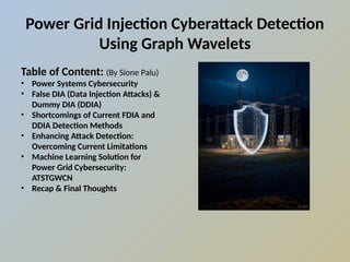Power Grid Injection Cyberattack Detection
Using Graph Wavelets
Table of Content: (By Sione Palu)
• Power Systems Cybersecurity
• False DIA (Data Injection Attacks) &
Dummy DIA (DDIA)
• Shortcomings of Current FDIA and
DDIA Detection Methods
• Enhancing Attack Detection:
Overcoming Current Limitations
• Machine Learning Solution for
Power Grid Cybersecurity:
ATSTGWCN
• Recap & Final Thoughts
 