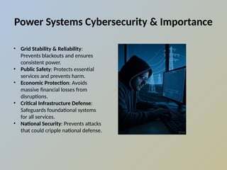 Power Systems Cybersecurity & Importance
• Grid Stability & Reliability:
Prevents blackouts and ensures
consistent power.
• Public Safety: Protects essential
services and prevents harm.
• Economic Protection: Avoids
massive financial losses from
disruptions.
• Critical Infrastructure Defense:
Safeguards foundational systems
for all services.
• National Security: Prevents attacks
that could cripple national defense.
 