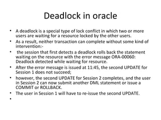 Deadlock in oracle A deadlock is a special type of lock conflict in which two or more users are waiting for a resource locked by the other users.  As a result, neither transaction can complete without some kind of intervention:- the session that first detects a deadlock rolls back the statement waiting on the resource with the error message ORA-00060: Deadlock detected while waiting for resource. After the error message is issued at 11:45, the second UPDATE for Session 1 does not succeed; however, the second UPDATE for Session 2 completes, and the user in Session 2 can now submit another DML statement or issue a COMMIT or ROLLBACK.  The user in Session 1 will have to re-issue the second UPDATE.   