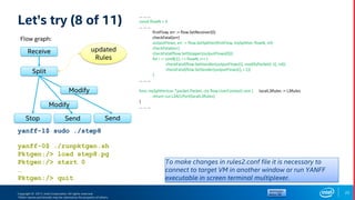 Copyright © 2017, Intel Corporation. All rights reserved.
*Other names and brands may be claimed as the property of others.
Let’s try (8 of 11)
… … …
const flowN = 3
… … …
firstFlow, err := flow.SetReceiver(0)
checkFatal(err)
outputFlows, err := flow.SetSplitter(firstFlow, mySplitter, flowN, nil)
checkFatal(err)
checkFatal(flow.SetStopper(outputFlows[0]))
for i := uint8(1); i < flowN; i++ {
checkFatal(flow.SetHandler(outputFlows[i], modifyPacket[i-1], nil))
checkFatal(flow.SetSender(outputFlows[i], i-1))
}
… … …
func mySplitter(cur *packet.Packet, ctx flow.UserContext) uint { localL3Rules := L3Rules
return cur.L3ACLPort(localL3Rules)
}
… … …
Flow graph:
Receive
Stop
Split
Send
updated
Rules
Send
22
yanff-0$ ./runpktgen.sh
Pktgen:/> load step8.pg
Pktgen:/> start 0
…
Pktgen:/> quit
yanff-1$ sudo ./step8
Modify
Modify
To make changes in rules2.conf file it is necessary to
connect to target VM in another window or run YANFF
executable in screen terminal multiplexer.
 